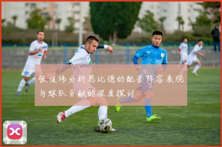 张佳玮分析恩比德的配套阵容表现与球队贡献的深度探讨