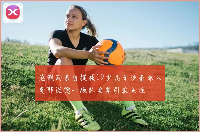范佩西亲自提拔19岁儿子沙奎尔入费耶诺德一线队名单引发关注