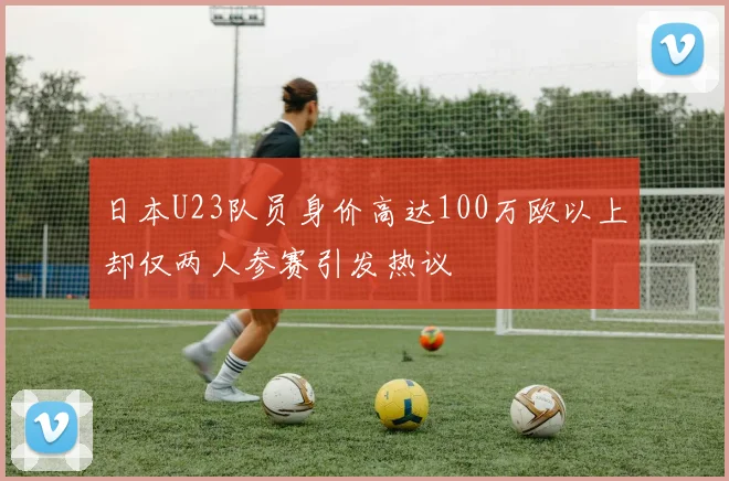 日本U23队员身价高达100万欧以上却仅两人参赛引发热议