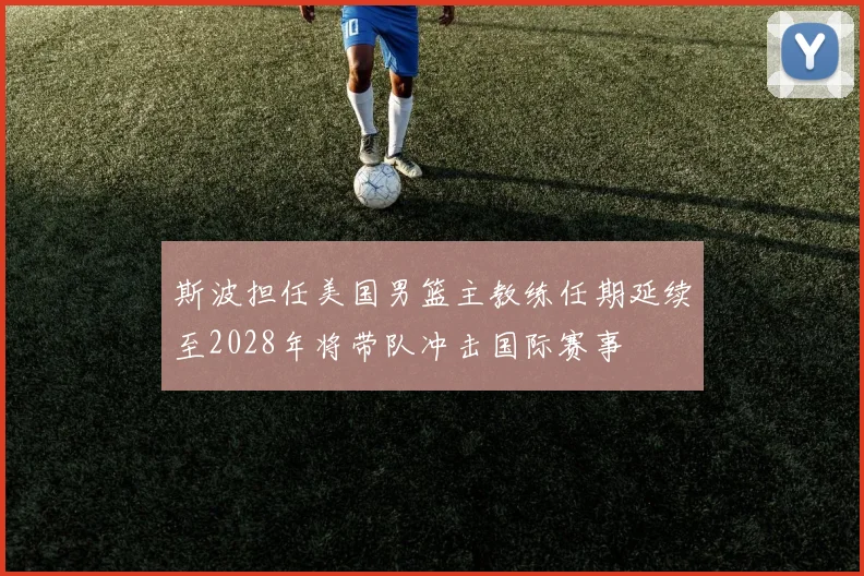 斯波担任美国男篮主教练任期延续至2028年将带队冲击国际赛事