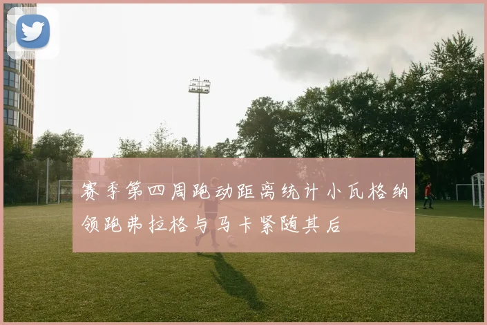 赛季第四周跑动距离统计小瓦格纳领跑弗拉格与马卡紧随其后