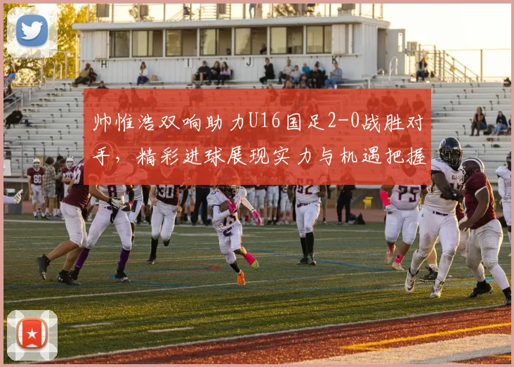 帅惟浩双响助力U16国足2-0战胜对手，精彩进球展现实力与机遇把握