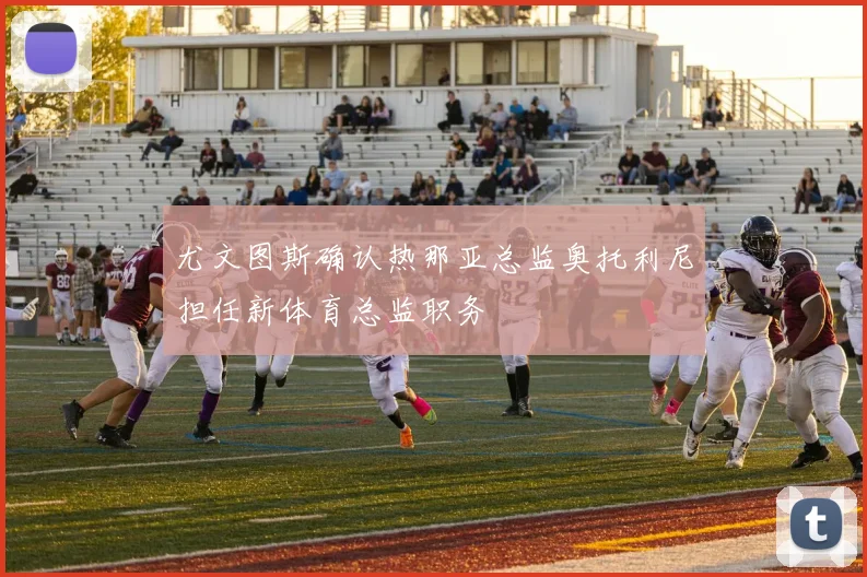 尤文图斯确认热那亚总监奥托利尼担任新体育总监职务