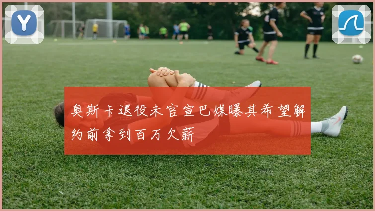 奥斯卡退役未官宣巴媒曝其希望解约前拿到百万欠薪