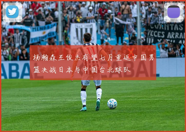 杨瀚森王俊杰有望七月重返中国男篮决战日本与中国台北球队