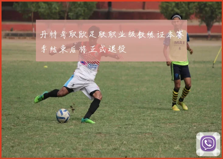 丹特考取欧足联职业级教练证本赛季结束后将正式退役