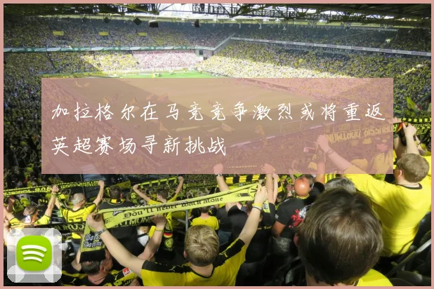 加拉格尔在马竞竞争激烈或将重返英超赛场寻新挑战