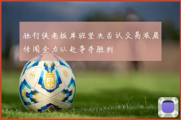 独行侠老板库班坚决否认交易浓眉传闻全力以赴争夺胜利