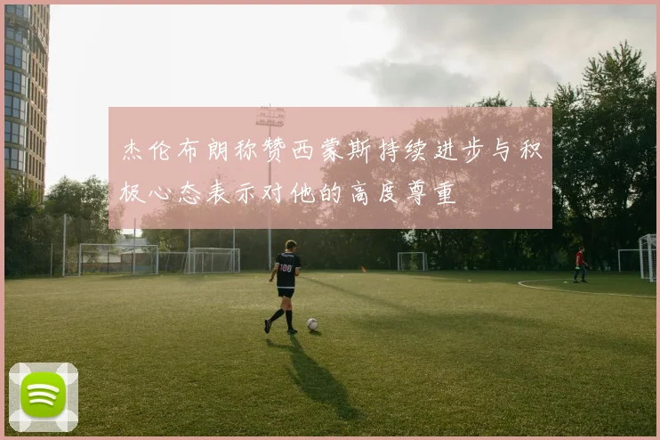 杰伦布朗称赞西蒙斯持续进步与积极心态表示对他的高度尊重