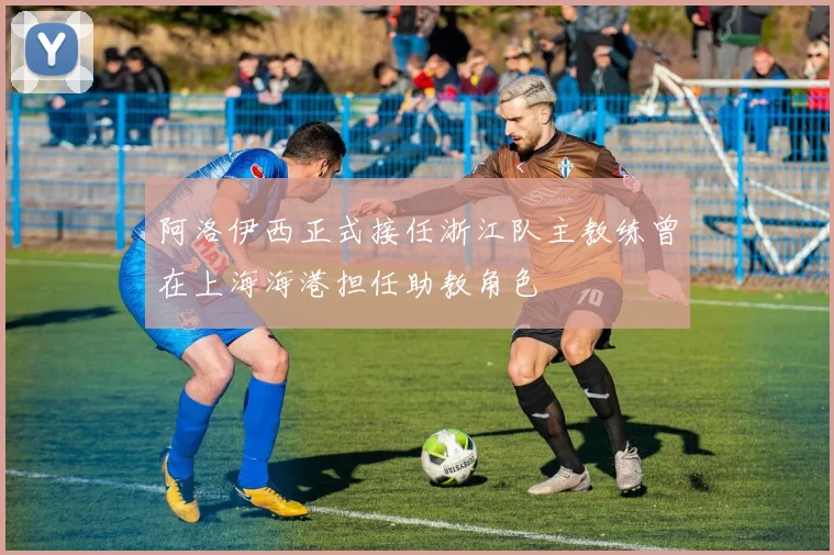 阿洛伊西正式接任浙江队主教练曾在上海海港担任助教角色