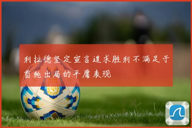 利拉德坚定宣言追求胜利不满足于首轮出局的平庸表现