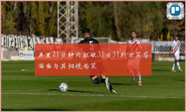 库里21分钟内狂砍31分31科尔笑容满面与其相视而笑
