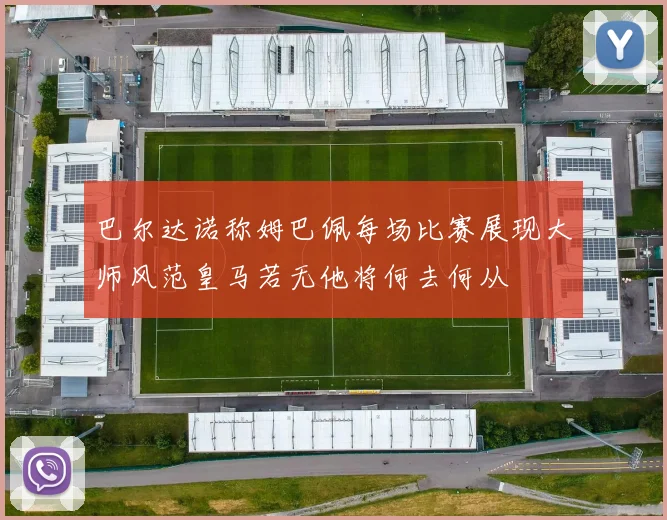 巴尔达诺称姆巴佩每场比赛展现大师风范皇马若无他将何去何从