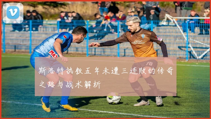 斯洛特执教五年未遭三连败的传奇之路与战术解析