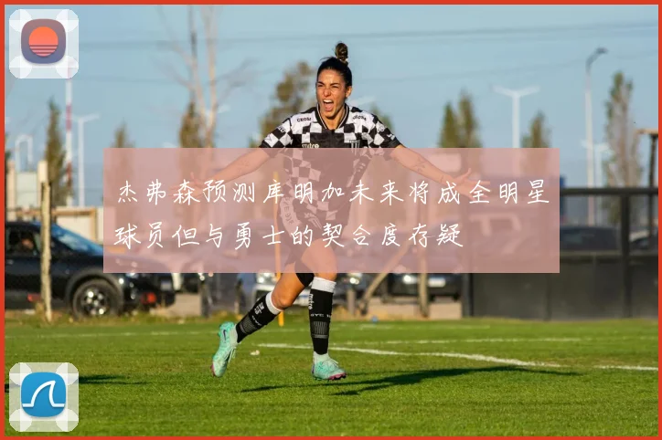 杰弗森预测库明加未来将成全明星球员但与勇士的契合度存疑