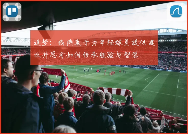 追梦：我热衷于为年轻球员提供建议并思考如何传承经验与智慧