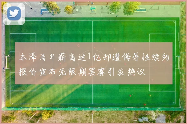 本泽马年薪高达1亿却遭侮辱性续约报价宣布无限期罢赛引发热议