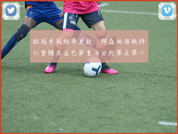 欧冠夺冠赔率更新：阿森纳领跑拜仁紧随其后巴萨皇马分列第五第六位