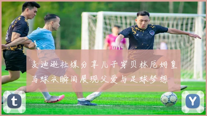 麦迪逊社媒分享儿子穿贝林厄姆皇马球衣瞬间展现父爱与足球梦想