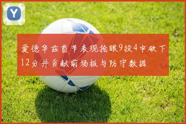 爱德华兹首节表现抢眼9投4中砍下12分并贡献前场板与防守数据
