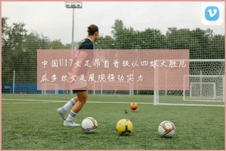 中国U17女足昂首晋级以四球大胜厄瓜多尔女足展现强劲实力