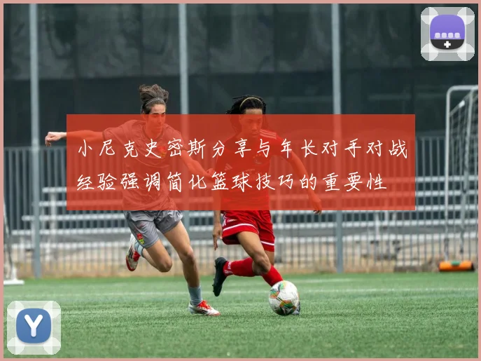 小尼克史密斯分享与年长对手对战经验强调简化篮球技巧的重要性