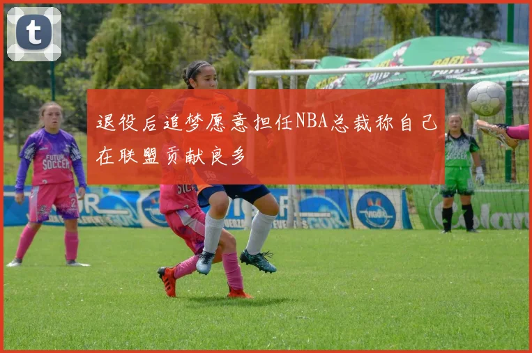 退役后追梦愿意担任NBA总裁称自己在联盟贡献良多