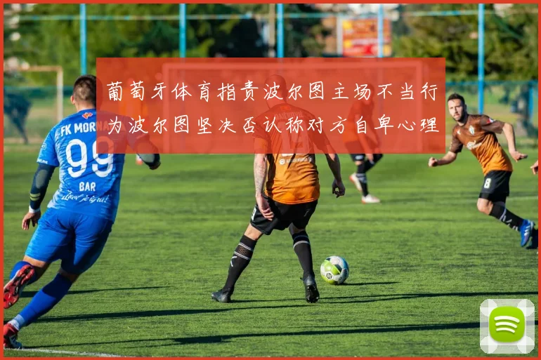 葡萄牙体育指责波尔图主场不当行为波尔图坚决否认称对方自卑心理作祟