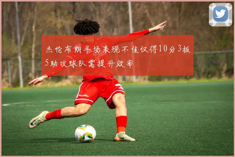 杰伦布朗半场表现不佳仅得10分3板5助攻球队需提升效率