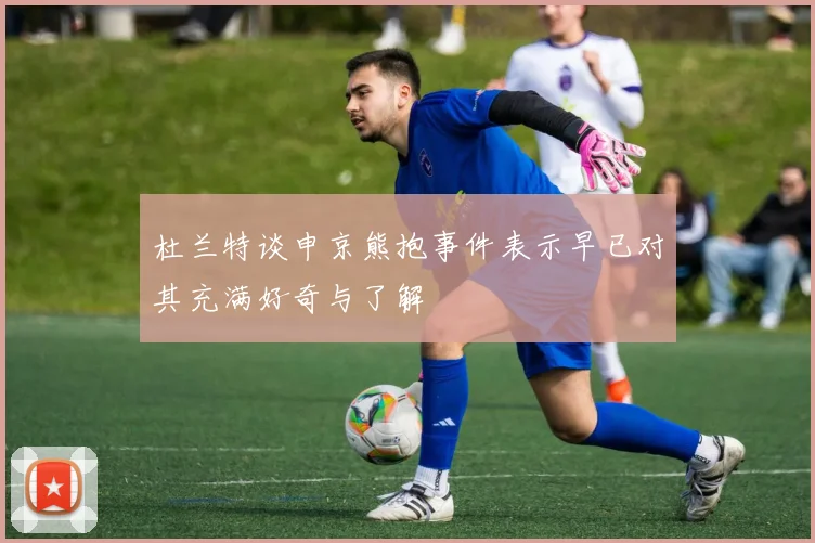 杜兰特谈申京熊抱事件表示早已对其充满好奇与了解