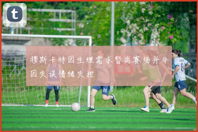 穆斯卡特因生理需求暂离赛场并非因失误情绪失控