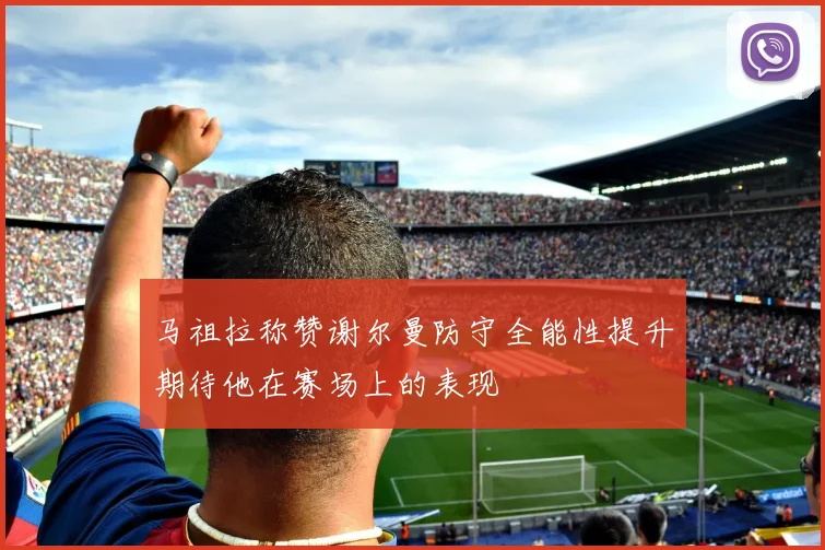 马祖拉称赞谢尔曼防守全能性提升期待他在赛场上的表现
