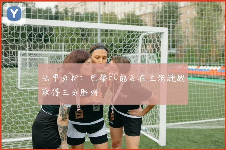 法甲分析：巴黎FC能否在主场迎战取得三分胜利