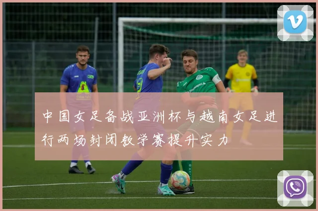 中国女足备战亚洲杯与越南女足进行两场封闭教学赛提升实力