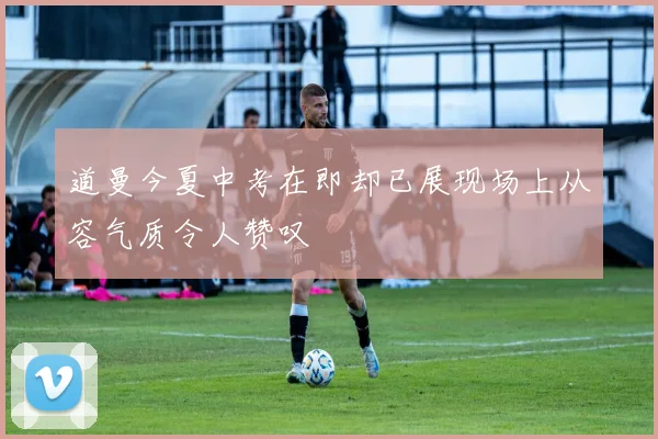 道曼今夏中考在即却已展现场上从容气质令人赞叹