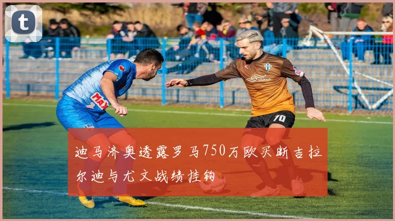 迪马济奥透露罗马750万欧买断吉拉尔迪与尤文战绩挂钩