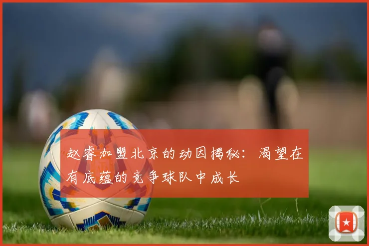 赵睿加盟北京的动因揭秘：渴望在有底蕴的竞争球队中成长