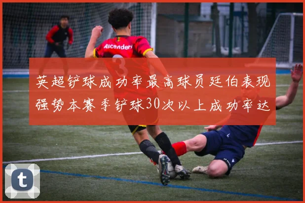 英超铲球成功率最高球员廷伯表现强势本赛季铲球30次以上成功率达895